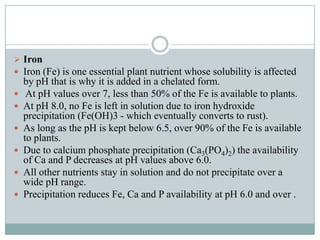  Iron
 Iron (Fe) is one essential plant nutrient whose solubility is affected








by pH that is why it is added in a chelated form.
At pH values over 7, less than 50% of the Fe is available to plants.
At pH 8.0, no Fe is left in solution due to iron hydroxide
precipitation (Fe(OH)3 - which eventually converts to rust).
As long as the pH is kept below 6.5, over 90% of the Fe is available
to plants.
Due to calcium phosphate precipitation (Ca3(PO4)2) the availability
of Ca and P decreases at pH values above 6.0.
All other nutrients stay in solution and do not precipitate over a
wide pH range.
Precipitation reduces Fe, Ca and P availability at pH 6.0 and over .

 