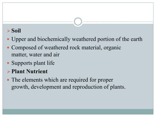  Soil
 Upper and biochemically weathered portion of the earth
 Composed of weathered rock material, organic

matter, water and air
 Supports plant life
 Plant Nutrient
 The elements which are required for proper
growth, development and reproduction of plants.

 