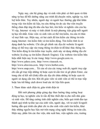 Ngày nay, cán bộ giảng dạy và sinh viên phải có thói quen và khả 
năng tự học để bồi dưỡng nâng cao trình độ chuyên môn, nghiệp vụ, tích 
luỹ kiến thức. Tuy nhiên, người dạy và người học thường gặp khó khăn 
trong việc tìm kiếm tài liệu, tra cứu thông tin do các thư viên truyền 
thống chưa đáp ứng đủ nhu cầu học hỏi, tìm hiểu và nghiên cứu của họ. 
Vì vậy, Internet và máy vi tính chính là một phương tiện giúp mỗi người 
tự học tốt nhất. Giáo viên và sinh viên có thể tìm kiếm, tra cứu tri thức 
về mọi lĩnh vực. Hiện nay, có hai cách để tìm kiếm các thông tin trên 
mạng Internet: tìm kiếm tĩnh và tìm kiếm động. Tìm kiếm tĩnh là sử 
dụng danh bạ website. Chỉ cần gõ chính xác địa chỉ website là người 
dùng có thể truy cập vào trang thông tin điện tử để khai thác thông tin. 
Tìm kiếm động là tìm kiếm trực tuyến, cách này sử dụng những địa chỉ 
website là công cụ tìm kiếm (Search Engine). Các website tìm kiếm hữu 
hiệu nhất hiện nay là các trang: http://www.google.com.vn, 
http://www.yahoo.com, http://www.vinaseek.vn, 
http://www.altavista.com, http://www.hotbot.com, 
http://www.snap.com... Từ cửa sổ của các trang web đó, người truy cập 
chỉ cần gõ trực tiếp những từ hoặc cụm từ cần tìm và gõ phím Enter, các 
trang chủ sẽ kết nối (link) đến các địa chỉ chứa những từ hoặc cụm từ 
người sử dụng cần tìm. Khi đó giáo viên và sinh viên có thể in trực tiếp 
hoặc lưu trữ bằng cách down load các tài liệu liên quan. 
3. Tham khảo sách điện tử, giáo trình điện tử 
Đổi mới phương pháp giảng dạy theo hướng tăng cường hoạt 
động tự học, tự nghiên cứu là vấn đề bức thiết đặt ra cho mỗi nhà giáo 
và sinh viên. Để tăng cường tính chất nghiên cứu, biến quá trình đào tạo 
thành quá trình tự đào tạo của sinh viên, người dạy, với tư cách là người 
hướng dẫn quá trình cần phải chỉ ra cho sinh viên cách tìm kiếm, khai 
thác những nguồn học liệu mở trên mạng công nghệ thông tin toàn cầu. 
Hiện nay, phần lớn các thư viện, nhà xuất bản, viện nghiên cứu, trường 
 