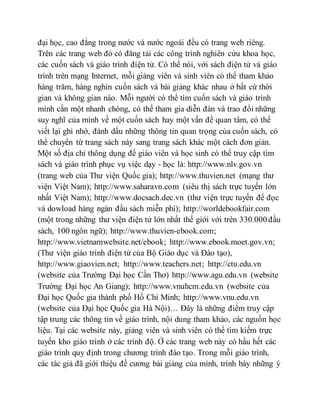 đại học, cao đẳng trong nước và nước ngoài đều có trang web riêng. 
Trên các trang web đó có đăng tải các công trình nghiên cứu khoa học, 
các cuốn sách và giáo trình điện tử. Có thể nói, với sách điện tử và giáo 
trình trên mạng Internet, mỗi giảng viên và sinh viên có thể tham khảo 
hàng trăm, hàng nghìn cuốn sách và bài giảng khác nhau ở bất cứ thời 
gian và không gian nào. Mỗi người có thể tìm cuốn sách và giáo trình 
mình cần một nhanh chóng, có thể tham gia diễn đàn và trao đổi những 
suy nghĩ của mình về một cuốn sách hay một vấn đề quan tâm, có thể 
viết lại ghi nhớ, đánh dấu những thông tin quan trọng của cuốn sách, có 
thể chuyển từ trang sách này sang trang sách khác một cách đơn giản. 
Một số địa chỉ thông dụng để giáo viên và học sinh có thể truy cập tìm 
sách và giáo trình phục vụ việc dạy - học là: http://www.nlv.gov.vn 
(trang web của Thư viện Quốc gia); http://www.thuvien.net (mạng thư 
viện Việt Nam); http://www.saharavn.com (siêu thị sách trực tuyến lớn 
nhất Việt Nam); http://www.docsach.dec.vn (thư viện trực tuyến để đọc 
và dowload hàng ngàn đầu sách miễn phí); http://worldebookfair.com 
(một trong những thư viện điện tử lớn nhất thế giới với trên 330.000 đầu 
sách, 100 ngôn ngữ); http://www.thuvien-ebook.com; 
http://www.vietnamwebsite.net/ebook; http://www.ebook.moet.gov.vn; 
(Thư viện giáo trình điện tử của Bộ Giáo dục và Đào tạo), 
http://www.giaovien.net; http://www.teachers.net; http://ctu.edu.vn 
(website của Trường Đại học Cần Thơ) http://www.agu.edu.vn (website 
Trường Đại học An Giang); http://www.vnuhcm.edu.vn (website của 
Đại học Quốc gia thành phố Hồ Chí Minh; http://www.vnu.edu.vn 
(website của Đại học Quốc gia Hà Nội)… Đây là những điểm truy cập 
tập trung các thông tin về giáo trình, nội dung tham khảo, các nguồn học 
liệu. Tại các website này, giảng viên và sinh viên có thể tìm kiếm trực 
tuyến kho giáo trình ở các trình độ. Ở các trang web này có hầu hết các 
giáo trình quy định trong chương trình đào tạo. Trong mỗi giáo trình, 
các tác giả đã giới thiệu đề cương bài giảng của mình, trình bày những ý 
 