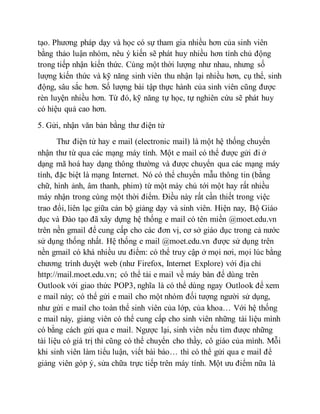 tạo. Phương pháp dạy và học có sự tham gia nhiều hơn của sinh viên 
bằng thảo luận nhóm, nêu ý kiến sẽ phát huy nhiều hơn tính chủ động 
trong tiếp nhận kiến thức. Cùng một thời lượng như nhau, nhưng số 
lượng kiến thức và kỹ năng sinh viên thu nhận lại nhiều hơn, cụ thể, sinh 
động, sâu sắc hơn. Số lượng bài tập thực hành của sinh viên cũng được 
rèn luyện nhiều hơn. Từ đó, kỹ năng tự học, tự nghiên cứu sẽ phát huy 
có hiệu quả cao hơn. 
5. Gửi, nhận văn bản bằng thư điện tử 
Thư điện tử hay e mail (electronic mail) là một hệ thống chuyển 
nhận thư từ qua các mạng máy tính. Một e mail có thể được gửi đi ở 
dạng mã hoá hay dạng thông thường và được chuyển qua các mạng máy 
tính, đặc biệt là mạng Internet. Nó có thể chuyển mẫu thông tin (bằng 
chữ, hình ảnh, âm thanh, phim) từ một máy chủ tới một hay rất nhiều 
máy nhận trong cùng một thời điểm. Điều này rất cần thiết trong việc 
trao đổi, liên lạc giữa cán bộ giảng dạy và sinh viên. Hiện nay, Bộ Giáo 
dục và Đào tạo đã xây dựng hệ thống e mail có tên miền @moet.edu.vn 
trên nền gmail để cung cấp cho các đơn vị, cơ sở giáo dục trong cả nước 
sử dụng thống nhất. Hệ thống e mail @moet.edu.vn được sử dụng trên 
nền gmail có khá nhiều ưu điểm: có thể truy cập ở mọi nơi, mọi lúc bằng 
chương trình duyệt web (như Firefox, Internet Explore) với địa chỉ 
http://mail.moet.edu.vn; có thể tải e mail về máy bàn để dùng trên 
Outlook với giao thức POP3, nghĩa là có thể dùng ngay Outlook để xem 
e mail này; có thể gửi e mail cho một nhóm đối tượng người sử dụng, 
như gửi e mail cho toàn thể sinh viên của lớp, của khoa… Với hệ thống 
e mail này, giảng viên có thể cung cấp cho sinh viên những tài liệu mình 
có bằng cách gửi qua e mail. Ngược lại, sinh viên nếu tìm được những 
tài liệu có giá trị thì cũng có thể chuyển cho thầy, cô giáo của mình. Mỗi 
khi sinh viên làm tiểu luận, viết bài báo… thì có thể gửi qua e mail để 
giảng viên góp ý, sửa chữa trực tiếp trên máy tính. Một ưu điểm nữa là 
 