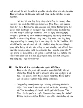 sinh viên có thể viết thư điện tử xin phép các nhà khoa học, các nhà giáo 
để download các bài báo, các cuốn sách phục vụ cho việc học tập của 
bản thân. 
Nói tóm lại, việc ứng dụng công nghệ thông tin vào dạy - học 
cho sinh viên chính là một trong những hoạt động để đổi mới phương 
pháp dạy - học, đáp ứng yêu cầu nâng cao chất lượng đào tạo trong thời 
kỳ hội nhập, tạo thuận lợi cho người học có thể tích luỹ dần kiến thức 
theo khả năng và điều kiện của mình. Dưới tác động của công nghệ 
thông tin, quá trình kỹ thuật hoá hoạt động giảng dạy trong nhà trường 
đã diễn ra và có những kết quả đáng chú ý. Tuy nhiên, việc ứng dụng 
công nghệ thông tin vào dạy học là một công việc lâu dài, khó khăn, đòi 
hỏi nhiều điều kiện về cơ sở vật chất, tài chính, năng lực của đội ngũ 
giảng viên. Trong bài viết này, chúng tôi mới trình bày một số hình thức 
của việc ứng dụng công nghệ thông tin vào dạy - học cho sinh viên. Vì 
vậy, chúng tôi mong rằng sẽ có những công trình tiếp theo nghiên cứu 
vấn đề một cách toàn diện hơn để góp phần nâng cao chất lượng của 
hoạt động dạy - học cho sinh viên 
III. Đặc điểm và lịch sử văn hóa của người Việt Nam. 
- Lịch sử văn hóa người việt nam trải qua một thời kỳ dài với 
nhiều thay đổi về thể chế về chính trị cũng như nền kinh tế xã 
hội . Trải qua quá trình đó con ngừời cũng thay đổi về mặt tư 
duy và hành động theo chiều hướng khác nhau. 
- Tổng thống của một nước cựu thù cũng phải công khai thừa 
nhận: “Việt Nam là một nước có lịch sử lâu đời, bền vững. Dân 
tộc Việt Nam chứng tỏ cho tất cả thế giới biết là người Việt 
Nam có toàn quyền tự quyết, định đoạt được tương lai của họ”. 
Ðể tiếp tục truyền thống đó thanh niên nhận rõ mình hơn và cần 
 