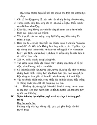 khắc phục những hạn chế nhỏ mà không nhỏ trên con đường hội 
nhập. 
1. Cần cù lao động song dễ thỏa mãn nên tâm lý hưởng thụ còn nặng. 
2. Thông minh, sáng tạo, song chỉ có tính chất đối phó, thiếu tầm tư 
duy dài hạn, chủ động. 
3. Khéo léo, song không duy trì đến cùng (ít quan tâm đến sự hoàn 
thiện cuối cùng của sản phẩm). 
4. Vừa thực tế, vừa mơ mộng, song lại không có ý thức nâng lên 
thành lý luận. 
5. Ham học hỏi, có khả năng tiếp thu nhanh, song ít khi học “đến đầu 
đến đuôi” nên kiến thức không hệ thống, mất cơ bản. Ngoài ra, học 
tập không phải là mục tiêu tự thân của mỗi người Việt Nam (nhỏ 
học vì gia đình, lớn lên học vì sĩ diện, vì kiếm công ăn việc làm, ít 
vì chí khí, đam mê) 
6. Xởi lởi, chiều khách, song không bền. 
7. Tiết kiệm, song nhiều khi hoang phí vì những mục tiêu vô bổ (sĩ 
diện, khoe khoang, thích hơn đời). 
8. Có tinh thần đoàn kết, tương thân, tương ái, song hầu như chỉ trong 
những hoàn cảnh, trường hợp khó khăn, bần hàn. Còn trong điều 
kiện sống tốt hơn, giàu có hơn thì tinh thần này rất ít xuất hiện. 
9. Yêu hòa bình, nhẫn nhịn, song nhiều khi lại hiếu chiến, hiếu thắng 
vì những lý do tự ái, lặt vặt, đánh mất đại cục. 
10. Thích tụ tập, nhưng lại thiếu tính liên kết để tạo ra sức mạnh 
(Cùng một việc, một người làm thì tốt, ba người làm thì kém, bảy 
người làm thì hỏng) 
IV. Ngữ cảnh dạy học đại học, ngữ cảnh dạy học ở trường phổ 
thông 
Dạy học ở đại học: 
Phương pháp dạy học không hiệu quả, quá phụ thuộc vào bài 
thuyết trình 
 