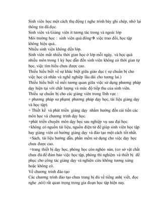 Sinh viên học một cách thụ động ( nghe trình bày ghi chép, nhớ lại 
thông tin đã đọc. 
Sinh viên và Giảng viên ít tương tác trong và ngoài lớp 
Môi trường học : sinh viên quá đông việc trao đổi, học tập 
không hiệu quả.. 
Nhiều sinh viên không đến lớp. 
Sinh viên mất nhiều thời gian học ở lớp mỗi ngày, và học quá 
nhiều môn trong 1 kỳ học dẫn đến sinh viên không có thời gian tự 
học, việc tìm hiểu chưa được cao. 
Thiếu hiểu biết về sự khác biệt giữa giáo dục ( sự chuẩn bị cho 
việc học cá nhân và nghề nghiêp lâu dài cho tương lai.) 
Thiếu hiểu biết về mối tương quan giữa việc sử dụng phương pháp 
dạy hiện tại với chất lượng và mức độ tiếp thu của sinh viên. 
Thiếu sự chuẩn bị cho các giảng viên trong lĩnh vực : 
+ phương pháp sư phạm( phương pháp dạy học, tài liệu giảng dạy 
và học tập). 
+ Thiết kế và phát triển giảng dạy nhằm hướng đến cải tiến các 
môn học và chương trình dạy học. 
+phát triển chuyên môn dạy học sau nghiệp vụ sau đại học. 
+không có nguồn tài liệu, nguồn điện tử để giúp sinh viên học tập 
hay giảng viên có hướng giảng dạy và đào tạo một cách tốt nhất. 
+Sách, tài liệu hướng dẫn, phần mềm sử dụng cho việc dạy học 
chưa được cao. 
+trang thiết bị dạy học, phòng học còn nghèo nàn, (cơ sở vật chất 
chưa đủ để đảm bảo việc học tập, phòng thí nghiệm và thiết bị để 
phục cho công tác giảng dạy và nghiên cứu không tương xứng 
hoặc không có. 
Về chương trình đào tạo 
Các chương trình đào tạo chưa trang bị đủ về tiếng anh( viết, đọc 
nghe ,nói) rất quan trọng trong gia đoạn học tập hiện nay. 
 
