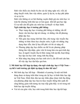 Sinh viên thiếu các chuẩn bị cho các kỹ năng nghe nói, viết, kỹ 
năng thuyết trình, làm việc nhóm, quản lý dự án, tư duy phê phán 
và sự tự tin. 
Sinh viên không có cơ hội thường xuyên đánh giá các môn học và 
toàn bộ chương trình đào tạo có lien quan đến kết quả học tập. 
Có sự mất cân đối giữa các môn học lý thuyết và thực hành. 
Ngữ cảnh dạy học ở trường phổ thông. 
 Thực trạng dạy học ở trường phổ thông có những vấn đề 
thuộc văn hóa học tập nói chung, và những vấn đề phương 
pháp dạy học. 
 Nền giáo dục mang tính hàn lâm, chú trọng việc truyền thụ 
những tri thức khoa học chuyên môn, ít gắn với những ứng 
dụng thực tiễn, tâm lý học đối phó với thi cử nặng nề. 
 Phương pháp dạy học chiếm ưu thế là các phương pháp 
thông báo tiếp nhận, giáo viên là trung tâm của quá trình dạy 
học, là người truyền thụ tri thức mang tính áp đặt, hoạt động 
học tập của học sinh mang tính thụ động 
 Khả năng ứng dụng của học sinh còn ít, cần đổi mới căn bản 
để việc dạy học đạt hiệu quả hơn. 
2. Mô hình học kết hợp áp dụng cho ngữ cảnh dạy học ở Việt Nam – 
cụ thể ở môi trường giả định áp dụng là như thế nào? 
 Mô hình dạy học kết hợp – Blended e-Learning là một mô hình 
đang được sử dụng triển khai trong các hệ học và hình thức học tập 
tại Việt Nam. Hình thức đào tạo này khắc phục được tính thụ động 
của phương pháp dạy học face-to-face truyền thống bên cạnh đó 
cũng không giảm tính tương tác trực tiếp giữa thầy và trò trong mô 
hình học tập truyền thống. 
 Vai trò của giáo viên, học sinh trong hình thức học tập kết hợp: 
 