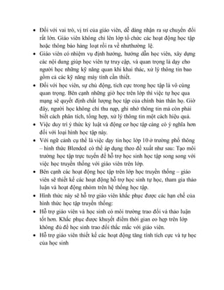  Đối với vai trò, vị trí của giáo viên, dễ dàng nhận ra sự chuyển đổi 
rất lớn. Giáo viên không chỉ lên lớp tổ chức các hoạt động học tập 
hoặc thông báo hàng loạt rồi ra về nhưthường lệ. 
 Giáo viên có nhiệm vụ định hướng, hướng dẫn học viên, xây dựng 
các nội dung giúp học viên tự truy cập, và quan trọng là dạy cho 
người học những kỹ năng quan khi khai thác, xử lý thông tin bao 
gồm cả các kỹ năng máy tính cần thiết. 
 Đối với học viên, sự chủ động, tích cực trong học tập là vô cùng 
quan trọng. Bên cạnh những giờ học trên lớp thì việc tự học qua 
mạng sẽ quyết định chất lượng học tập của chính bản thân họ. Giờ 
đây, người học không chỉ thu nạp, ghi nhớ thông tin mà còn phải 
biết cách phân tích, tổng hợp, xử lý thông tin một cách hiệu quả. 
 Việc duy trì ý thức kỷ luật và động cơ học tập càng có ý nghĩa hơn 
đối với loại hình học tập này. 
 Với ngữ cảnh cụ thể là việc dạy tin học lớp 10 ở trường phổ thông 
– hình thức Blended có thể áp dụng theo đề xuất như sau: Tạo môi 
trường học tập trực tuyến để hỗ trợ học sinh học tập song song với 
việc học truyền thống với giáo viên trên lớp. 
 Bên cạnh các hoạt động học tập trên lớp học truyền thống – giáo 
viên sẽ thiết kế các hoạt động hỗ trợ học sinh tự học, tham gia thảo 
luận và hoạt động nhóm trên hệ thống học tập. 
 Hình thức này sẽ hỗ trợ giáo viên khắc phục được các hạn chế của 
hình thức học tập truyền thống: 
 Hỗ trợ giáo viên và học sinh có môi trường trao đổi và thảo luận 
tốt hơn. Khắc phục được khuyết điểm thời gian eo hẹp trên lớp 
không đủ để học sinh trao đổi thắc mắc với giáo viên. 
 Hỗ trợ giáo viên thiết kế các hoạt động tăng tính tích cực và tự học 
của học sinh 
 