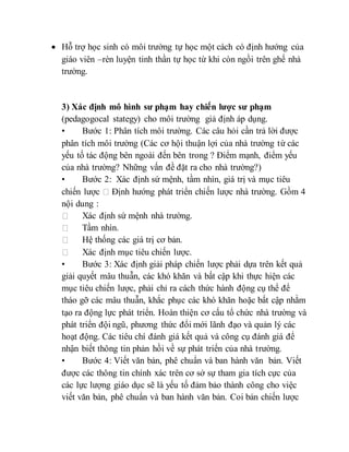  Hỗ trợ học sinh có môi trường tự học một cách có định hướng của 
giáo viên –rèn luyện tinh thần tự học từ khi còn ngồi trên ghế nhà 
trường. 
3) Xác định mô hình sư phạm hay chiến lược sư phạm 
(pedagogocal stategy) cho môi trường giả định áp dụng. 
• Bước 1: Phân tích môi trường. Các câu hỏi cần trả lời được 
phân tích môi trường (Các cơ hội thuận lợi của nhà trường từ các 
yếu tố tác động bên ngoài đến bên trong ? Điểm mạnh, điểm yếu 
của nhà trường? Những vấn đề đặt ra cho nhà trường?) 
• Bước 2: Xác định sứ mệnh, tầm nhìn, giá trị và mục tiêu 
chiến lược Định hướng phát triển chiến lược nhà trường. Gồm 4 
nội dung : 
Xác định sứ mệnh nhà trường. 
Tầm nhìn. 
Hệ thống các giá trị cơ bản. 
Xác định mục tiêu chiến lược. 
• Bước 3: Xác định giải pháp chiến lược phải dựa trên kết quả 
giải quyết mâu thuẫn, các khó khăn và bất cập khi thực hiện các 
mục tiêu chiến lược, phải chỉ ra cách thức hành động cụ thể để 
tháo gỡ các mâu thuẫn, khắc phục các khó khăn hoặc bất cập nhằm 
tạo ra động lực phát triển. Hoàn thiện cơ cấu tổ chức nhà trường và 
phát triển đội ngũ, phương thức đổi mới lãnh đạo và quản lý các 
hoạt động. Các tiêu chí đánh giá kết quả và công cụ đánh giá để 
nhận biết thông tin phản hồi về sự phát triển của nhà trường. 
• Bước 4: Viết văn bản, phê chuẩn và ban hành văn bản. Viết 
được các thông tin chính xác trên cơ sở sự tham gia tích cực của 
các lực lượng giáo dục sẽ là yếu tố đảm bảo thành công cho việc 
viết văn bản, phê chuẩn và ban hành văn bản. Coi bản chiến lược 
 