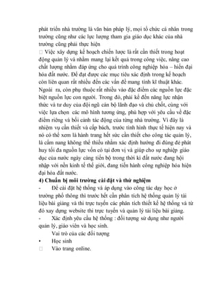 phát triển nhà trường là văn bản pháp lý, mọi tổ chức cá nhân trong 
trường cũng như các lực lượng tham gia giáo dục khác của nhà 
trường cũng phải thực hiện 
Việc xây dựng kế hoạch chiến lược là rất cần thiết trong hoạt 
động quản lý và nhằm mang lại kết quả trong công việc, nâng cao 
chất lượng nhằm đáp ứng cho quá trình công nghiệp hóa – hiến đại 
hóa đất nước. Để đạt được các mục tiêu xác định trong kế hoạch 
còn liên quan rất nhiều đến các vấn đề mang tính kĩ thuật khác. 
Ngoài ra, còn phụ thuộc rất nhiều vào đặc điểm các nguồn lực đặc 
biệt nguồn lực con người. Trong đó, phải kể đến năng lực nhận 
thức và tư duy của đội ngũ cán bộ lãnh đạo và chủ chốt, cùng với 
việc lựa chọn các mô hình tương ứng, phù hợp với yêu cầu về đặc 
điểm riêng và bối cảnh tác động của từng nhà trường. Vì đây là 
nhiệm vụ cần thiết và cấp bách, trước tình hình thực tế hiện nay và 
nó có thể xem là hành trang hết sức cần thiết cho công tác quản lý, 
là cẩm nang không thể thiếu nhằm xác định hướng đi đúng đẻ phát 
huy tối đa nguồn lực vốn có tại đơn vị và giúp cho sự nghiệp giáo 
dục của nước ngày càng tiến bộ trong thời kì đất nước đang hội 
nhập với nền kinh tế thế giới, đang tiến hành công nghiệp hóa hiện 
đại hóa đất nước. 
4) Chuẩn bị môi trường cài đặt và thử nghiệm 
- Để cài đặt hệ thống và áp dụng vào công tác dạy học ở 
trường phổ thông thì trước hết cần phân tích hệ thống quản lý tài 
liệu bài giảng và thi trực tuyến các phân tích thiết kế hệ thống và từ 
đó xay dựng website thi trực tuyến và quản lý tài liệu bài giảng. 
- Xác định yêu cầu hệ thống : đối tượng sử dụng như người 
quản lý, giáo viên và học sinh. 
Vai trò của các đối tượng 
• Học sinh 
Vào trang online. 
 