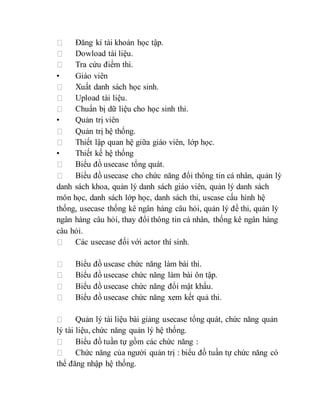 Đăng kí tài khoản học tập. 
Dowload tài liệu. 
Tra cứu điểm thi. 
• Giáo viên 
Xuất danh sách học sinh. 
Upload tài liệu. 
Chuẩn bị dữ liệu cho học sinh thi. 
• Quản trị viên 
Quản trị hệ thống. 
Thiết lập quan hệ giữa giáo viên, lớp học. 
• Thiết kế hệ thống 
Biểu đồ usecase tổng quát. 
Biểu đồ usecase cho chức năng đổi thông tin cá nhân, quản lý 
danh sách khoa, quản lý danh sách giáo viên, quản lý danh sách 
môn học, danh sách lớp học, danh sách thi, uscase cấu hình hệ 
thống, usecase thống kê ngân hàng câu hỏi, quản lý đề thi, quản lý 
ngân hàng câu hỏi, thay đổi thông tin cá nhân, thống kê ngân hàng 
câu hỏi. 
Các usecase đối với actor thí sinh. 
Biểu đồ uscase chức năng làm bài thi. 
Biểu đồ usecase chức năng làm bài ôn tập. 
Biểu đồ usecase chức năng đổi mật khẩu. 
Biểu đồ usecase chức năng xem kết quả thi. 
Quản lý tài liệu bài giảng usecase tổng quát, chức năng quản 
lý tài liệu, chức năng quản lý hệ thống. 
Biểu đồ tuần tự gồm các chức năng : 
Chức năng của người quản trị : biểu đồ tuần tự chức năng có 
thể đăng nhập hệ thống. 
 