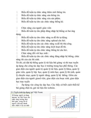 Biểu đồ tuần tự chức năng thêm mới thông tin. 
Biểu đồ tuần tự chức năng sửa thông tin. 
Biểu đồ tuần tự chức năng xóa sản phẩm. 
Biểu đồ tuần tự cho các chức năng thống kê. 
Chức năng của người giáo viên 
Biều đồ tuần tự cho phép đăng nhập hệ thống cả hai ứng 
dụng. 
Biểu đồ tuần tự cho chức năng ra đề thi tự động. 
Biểu đồ tuần tự cho chức năng upload câu hỏi. 
Biểu đồ tuần tự cho các chức năng ra đề thi thủ công. 
Biểu đồ tuần tự cho chức năng kích hoạt đề thi. 
Biểu đồ tuần tự cho chức năng thống kê câu hỏi. 
Chức năng đối với học sinh : 
Biểu đồ tuần tự cho các chức năng đăng nhập hệ thống, chức 
năng thi của các thi sinh. 
Từ đó, cài đặt hệ thống quản lý tài liệu bài giảng và thi trực tuyến 
áp dụng cho công tác dạy học ở trường trung học phổ thông. Các 
giao diện của người quản trị quản lý tài liệu, quản lý khoa, quản lý 
giáo viên, quản lý lớp học, quản lý môn học, quản lý thí sinh, quản 
lý chuyên mục, quản lý người dùng, quản lý hệ thống. Gồm các 
giao diện của người giaod viên, giao diện của hoạc sinh, giao diện 
học trực tuyến 
Áp dụng vào công tác dạy học. Các thầy cô biết cách thiết kế 
bài giảng điện tử, gửi tài liệu lên website. 
2.1.Ngữ cảnh áp dụng tại Việt Nam: 
Số lượng người sử dụng 
internet tại Việt Nam, tên 
miền tăng trưởng theo 
thời gian, trong đó số 
người ở độ tuổi thanh 
niên chiếm tỉ lệ cao nhất 
 