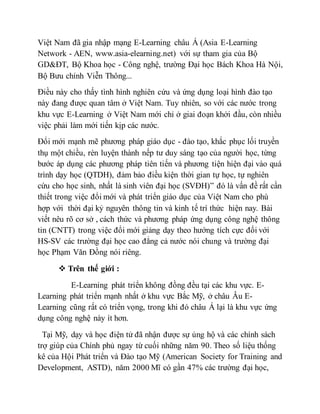 Việt Nam đã gia nhập mạng E-Learning châu Á (Asia E-Learning 
Network - AEN, www.asia-elearning.net) với sự tham gia của Bộ 
GD&ĐT, Bộ Khoa học - Công nghệ, trường Đại học Bách Khoa Hà Nội, 
Bộ Bưu chính Viễn Thông... 
Điều này cho thấy tình hình nghiên cứu và ứng dụng loại hình đào tạo 
này đang được quan tâm ở Việt Nam. Tuy nhiên, so với các nước trong 
khu vực E-Learning ở Việt Nam mới chỉ ở giai đoạn khởi đầu, còn nhiều 
việc phải làm mới tiến kịp các nước. 
Đổi mới mạnh mẽ phương pháp giáo dục - đào tạo, khắc phục lối truyền 
thụ một chiều, rèn luyện thành nếp tư duy sáng tạo của người học, từng 
bước áp dụng các phương pháp tiên tiến và phương tiện hiện đại vào quá 
trình dạy học (QTDH), đảm bảo điều kiện thời gian tự học, tự nghiên 
cứu cho học sinh, nhất là sinh viên đại học (SVĐH)” đó là vấn đề rất cần 
thiết trong việc đổi mới và phát triển giáo dục của Việt Nam cho phù 
hợp với thời đại kỷ nguyên thông tin và kinh tế trí thức hiện nay. Bài 
viết nêu rõ cơ sở , cách thức và phương pháp ứng dụng công nghệ thông 
tin (CNTT) trong việc đổi mới giảng dạy theo hướng tích cực đối với 
HS-SV các trường đại học cao đẳng cả nước nói chung và trường đại 
học Phạm Văn Đồng nói riêng. 
 Trên thế giới : 
E-Learning phát triển không đồng đều tại các khu vực. E-Learning 
phát triển mạnh nhất ở khu vực Bắc Mỹ, ở châu Âu E-Learning 
cũng rất có triển vọng, trong khi đó châu Á lại là khu vực ứng 
dụng công nghệ này ít hơn. 
Tại Mỹ, dạy và học điện tử đã nhận được sự ủng hộ và các chính sách 
trợ giúp của Chính phủ ngay từ cuối những năm 90. Theo số liệu thống 
kê của Hội Phát triển và Đào tạo Mỹ (American Society for Training and 
Development, ASTD), năm 2000 Mĩ có gần 47% các trường đại học, 
 