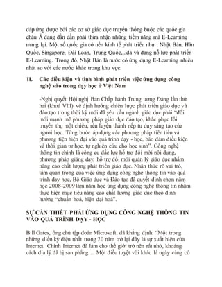 đáp ứng được bởi các cơ sở giáo dục truyền thống buộc các quốc gia 
châu Á đang dần dần phải thừa nhận những tiềm năng mà E-Learning 
mang lại. Một số quốc gia có nền kinh tế phát triển như : Nhật Bản, Hàn 
Quốc, Singapore, Đài Loan, Trung Quốc,...đã và đang nỗ lực phát triển 
E-Learning. Trong đó, Nhật Bản là nước có ứng dụng E-Learning nhiều 
nhất so với các nước khác trong khu vực. 
II. Các điều kiện và tình hình phát triển việc ứng dụng công 
nghệ vào trong dạy học ở Việt Nam 
-Nghị quyết Hội nghị Ban Chấp hành Trung ương Đảng lần thứ 
hai (khoá VIII) về định hướng chiến lược phát triển giáo dục và 
đào tạo trong thời kỳ mới đã yêu cầu ngành giáo dục phải “đổi 
mới mạnh mẽ phương pháp giáo dục đào tạo, khắc phục lối 
truyền thụ một chiều, rèn luyện thành nếp tư duy sáng tạo của 
người học. Từng bước áp dụng các phương pháp tiên tiến và 
phương tiện hiện đại vào quá trình dạy - học, bảo đảm điều kiện 
và thời gian tự học, tự nghiên cứu cho học sinh”. Công nghệ 
thông tin chính là công cụ đắc lực hỗ trợ đổi mới nội dung, 
phương pháp giảng dạy, hỗ trợ đổi mới quản lý giáo dục nhằm 
nâng cao chất lượng phát triển giáo dục. Nhận thức rõ vai trò, 
tầm quan trọng của việc ứng dụng công nghệ thông tin vào quá 
trình dạy học, Bộ Giáo dục và Đào tạo đã quyết định chọn năm 
học 2008-2009 làm năm học ứng dụng công nghệ thông tin nhằm 
thực hiện mục tiêu nâng cao chất lượng giáo dục theo định 
hướng “chuẩn hoá, hiện đại hoá”. 
SỰ CẦN THIẾT PHẢI ỨNG DỤNG CÔNG NGHỆ THÔNG TIN 
VÀO QUÁ TRÌNH DẠY - HỌC 
Bill Gates, ông chủ tập đoàn Microsoft, đã khẳng định: “Một trong 
những điều kỳ diệu nhất trong 20 năm trở lại đây là sự xuất hiện của 
Internet. Chính Internet đã làm cho thế giới trở nên rất nhỏ, khoảng 
cách địa lý đã bị san phẳng… Một điều tuyệt vời khác là ngày càng có 
 