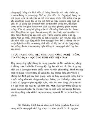 công nghệ thông tin. Sinh viên có thể tự làm việc với máy vi tính, tự 
tra cứu thông tin trên mạng. Nhờ sự phát triển của công nghệ thông tin 
mà giảng viên và sinh viên có thể tự sử dụng nhiều phần mềm phục vụ 
cho quá trình giảng dạy và học tập. Nhờ có máy tính mà việc thiết kế 
giáo án và giảng dạy trên máy tính trở nên sinh động hơn, tiết kiệm 
được nhiều thời gian hơn so với cách dạy theo phương pháp truyền 
thống. Việc sử dụng bài giảng điện tử với những hình ảnh, âm thanh 
sinh động làm cho người học dễ dàng tiếp thu, khắc sâu kiến thức và 
tăng hứng thú học tập của sinh viên. Thông qua bài giảng điện tử, 
giảng viên có nhiều thời lượng để đặt các câu hỏi gợi mở, tạo điều kiện 
cho sinh viên hoạt động nhiều hơn trong giờ học. Đó là những tiền đề 
thuận lợi để sau khi ra trường, sinh viên sẽ tiếp thu và vận dụng sáng 
tạo những thành tựu của công nghệ thông tin trong quá trình dạy học 
của mình. 
THỰC TRẠNG CỦA VIỆC ỨNG DỤNG CÔNG NGHỆ THÔNG 
TIN VÀO DẠY - HỌC CHO SINH VIÊN HIỆN NAY 
Ứng dụng công nghệ thông tin trong giáo dục và đào tạo hiện nay đang 
ở những bước khởi đầu. Phương tiện dạy học đối với hầu hết các giảng 
viên chỉ là cuốn giáo trình, chiếc micro và viên phấn trắng. Thỉnh thoảng 
mới có giảng viên sử dụng đồ dùng dạy học nhưng cũng chủ yếu là ở 
những tiết đánh giá hay thao giảng. Việc sử dụng công nghệ thông tin và 
truyền thông như một công cụ dạy học, hỗ trợ quá trình dạy và học mới 
ở mức sử dụng các phương tiện nghe, nhìn như xem băng, đĩa hình các 
tiết dạy minh họa hoặc tư liệu hình ảnh. Một số giờ dạy bước đầu có sử 
dụng giáo án điện tử. Tỷ lệ giảng viên và sinh viên các trường đại học, 
cao đẳng dùng máy ví tính truy cập mạng Internet để tìm kiếm thông tin 
còn ít. 
Sở dĩ những thành tựu về công nghệ thông tin chưa được ứng 
dụng nhiều trong quá trình dạy - học cho sinh viên là do các nguyên 
 