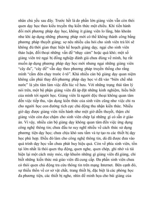nhân chủ yếu sau đây. Trước hết là do phần lớn giảng viên vẫn còn thói 
quen dạy học theo kiểu truyền thụ kiến thức một chiều. Khi tiến hành 
đổi mới phương pháp dạy học, không ít giảng viên lo lắng, băn khoăn 
như khi áp dụng những phương pháp mới có thể không thành công bằng 
phương pháp thuyết giảng; sợ nêu nhiều câu hỏi cho sinh viên trả lời sẽ 
không đủ thời gian thực hiện kế hoạch giảng dạy, ngại cho sinh viên 
thảo luận, đối thoại những vấn đề “nhạy cảm” hoặc quá khó; một số 
giảng viên trẻ ngại bị đồng nghiệp đánh giá chưa đúng về mình, họ rất 
muốn áp dụng phương pháp dạy học mới nhưng ngại những giảng viên 
“cây đa”, “cây đề” vẫn dạy theo phương pháp truyền thống cho rằng 
mình “cầm đèn chạy trước ô tô”. Khá nhiều cán bộ giảng dạy quan niệm 
không cần phải thay đổi phương pháp dạy học vì đã vào “biên chế nhà 
nước” là yên tâm làm việc đến lúc về hưu. Với những trạng thái tâm lý 
nói trên, một bộ phận giảng viên đã áp đặt những kinh nghiệm, hiểu biết 
của mình tới người học. Giảng viên là người độc thoại không quan tâm 
đến việc tiếp thu, vận dụng kiến thức của sinh viên cũng như việc chỉ ra 
cho người học con đường tích cực chủ động thu nhận kiến thức. Nhiều 
giờ dạy được giảng viên tiến hành như một giờ diễn thuyết, thậm chí 
giảng viên còn đọc chậm cho sinh viên chép lại những gì có sẵn ở giáo 
án. Vì vậy, nhiều cán bộ giảng dạy không quan tâm đến việc ứng dụng 
công nghệ thông tin; chưa đầu tư suy nghĩ nhiều về cách thức sử dụng 
phương tiện dạy học; chưa chịu khó sưu tầm và tự tạo ra các thiết bị dạy 
học phù hợp. Điều đó làm cho công nghệ thông tin, dù đã được đưa vào 
quá trình dạy học vẫn chưa phát huy hiệu quả. Còn về phía sinh viên, tồn 
tại lớn nhất là thói quen thụ động, quen nghe, quen chép, ghi nhớ và tái 
hiện lại một cách máy móc, rập khuôn những gì giảng viên đã giảng, chỉ 
biết những kiến thức mà giáo viên đã cung cấp. Đa phần sinh viên chưa 
có thói quen chủ động tra cứu thông tin trên mạng Internet. Bên cạnh đó, 
sự thiếu thốn về cơ sở vật chất, trang thiết bị, đặc biệt là các phòng học 
đa phương tiện, các thiết bị nghe, nhìn để minh họa cho bài giảng của 
 