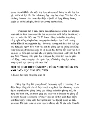 giảng viên đã khiến cho việc ứng dụng công nghệ thông tin vào dạy học 
gặp nhiều bất lợi, dẫn đến tình trạng dạy chay, học chay. Việc kết nối và 
sử dụng Internet chưa được thực hiện triệt để, sử dụng không thường 
xuyên do thiếu kinh phí, do tốc độ đường truyền chậm. 
Qua phân tích ở trên, chúng ta đã phần nào có được một cái nhìn 
tổng quát về thực trạng của việc ứng dụng công nghệ thông tin vào dạy - 
học cho sinh viên hiện nay. Từ đó tìm ra những hình thức ứng dụng 
công nghệ thông tin phù hợp trong quá trình dạy - học ở nhà trường 
nhằm đổi mới phương pháp dạy - học theo hướng phát huy tính tích cực 
chủ động của người học. Nhờ vậy, cán bộ giảng dạy sẽ không còn lúng 
túng trong quá trình soạn giáo án và giảng dạy, hướng dẫn sinh viên học 
tập đem lại hiệu quả cao nhất cho giờ giảng. Đúng như Luật Giáo dục đã 
quy định “Phương pháp giáo dục phải phát huy tính tích cực, tự giác, 
chủ động, tư duy sáng tạo của người học; bồi dưỡng năng lực tự học, 
lòng say mê học tập và ý chí vươn lên”. 
MỘT SỐ HÌNH THỨC ỨNG DỤNG CÔNG NGHỆ THÔNG TIN 
VÀO DẠY - HỌC CHO SINH VIÊN 
1. Giảng dạy bằng bài giảng điện tử 
Giảng dạy bằng bài giảng điện tử theo công nghệ e Learning có ưu 
điểm là tạo hứng thú cho cả thầy và trò trong buổi học nhờ có sự truyền 
đạt và tiếp nhận bài giảng thông qua những hình thức phong phú, đa 
dạng như hình ảnh, âm thanh giúp cho sinh viên tiếp nhận bài giảng dễ 
hiểu hơn. Giảng viên không lo “cháy” giáo án vì thời gian được kiểm 
soát bằng máy. Giảng viên được giảm nhẹ việc thuyết giảng, có điều 
kiện trao đổi, thảo luận với sinh viên về những vấn đề nảy sinh. Qua đó, 
 