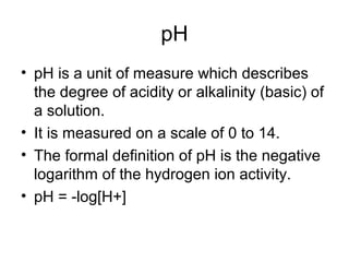 pH
• pH is a unit of measure which describes
the degree of acidity or alkalinity (basic) of
a solution.
• It is measured on a scale of 0 to 14.
• The formal definition of pH is the negative
logarithm of the hydrogen ion activity.
• pH = -log[H+]
 