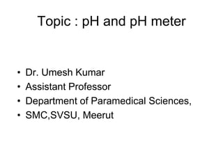 Topic : pH and pH meter
• Dr. Umesh Kumar
• Assistant Professor
• Department of Paramedical Sciences,
• SMC,SVSU, Meerut
 