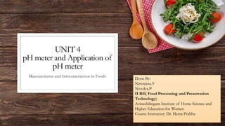 UNIT 4
pH meter and Application of
pH meter
Measurements and Instrumentation in Foods
Done By:
Nirenjana.V
Nivedya.P
II BE( Food Processing and Preservation
Technology)
Avinashilingam Institute of Home Science and
Higher Education for Women
Course Instructor: Dr. Hema Prabha
 