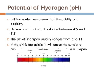 Potential of Hydrogen (pH)
 pH is a scale measurement of the acidity and
basicity.
 Human hair has the pH balance between 4.5 and
5.5
 The pH of shampoo usually ranges from 5 to 11.
 If the pH is too acidic, it will cause the cuticle to
contract; if the pH is too basic, the cuticle will open.
 