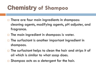 Chemistry of Shampoo
 There are four main ingredients in shampoos:
cleaning agents, modifying agents, pH adjuster, and
fragrance.
 The main ingredient in shampoos is water.
 The surfactant is another important ingredient in
shampoos.
 The surfactant helps to clean the hair and strips it of
oil which is similar to what soap does.
 Shampoo acts as a detergent for the hair.
 