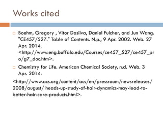 Works cited
 Boehm, Gregory , Vitor Dasilva, Daniel Fulcher, and Jun Wang.
"CE457/527." Table of Contents. N.p., 9 Apr. 2002. Web. 27
Apr. 2014.
<http://www.eng.buffalo.edu/Courses/ce457_527/ce457_pr
o/g7_doc.htm>.
 Chemistry for Life. American Chemical Society, n.d. Web. 3
Apr. 2014.
<http://www.acs.org/content/acs/en/pressroom/newsreleases/
2008/august/ heads-up-study-of-hair-dynamics-may-lead-to-
better-hair-care-products.html>.
 