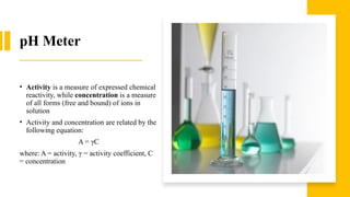 pH Meter
• Activity is a measure of expressed chemical
reactivity, while concentration is a measure
of all forms (free and bound) of ions in
solution
• Activity and concentration are related by the
following equation:
A = γC
where: A = activity, γ = activity coefficient, C
= concentration
 