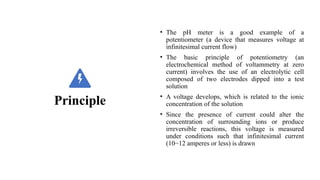 Principle
• The pH meter is a good example of a
potentiometer (a device that measures voltage at
infinitesimal current flow)
• The basic principle of potentiometry (an
electrochemical method of voltammetry at zero
current) involves the use of an electrolytic cell
composed of two electrodes dipped into a test
solution
• A voltage develops, which is related to the ionic
concentration of the solution
• Since the presence of current could alter the
concentration of surrounding ions or produce
irreversible reactions, this voltage is measured
under conditions such that infinitesimal current
(10−12 amperes or less) is drawn
 