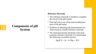 Components of pH
System
Reference Electrode
• The reference electrode is needed to complete
the circuit in the pH system
• This half cell is one of the most troublesome
parts of the pH meter
• Problems in obtaining pH measurements are
often traced to a faulty reference electrode
• The saturated calomel electrode is the most
common reference electrode. It is based upon
the following reversible reaction:
Hg2Cl2 + 2e− 2Hg + 2Cl−
⇌
 
