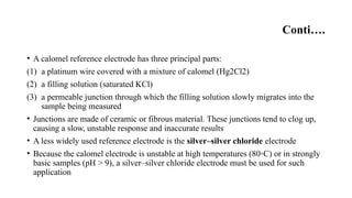 Conti….
• A calomel reference electrode has three principal parts:
(1) a platinum wire covered with a mixture of calomel (Hg2Cl2)
(2) a filling solution (saturated KCl)
(3) a permeable junction through which the filling solution slowly migrates into the
sample being measured
• Junctions are made of ceramic or fibrous material. These junctions tend to clog up,
causing a slow, unstable response and inaccurate results
• A less widely used reference electrode is the silver–silver chloride electrode
• Because the calomel electrode is unstable at high temperatures (80◦C) or in strongly
basic samples (pH > 9), a silver–silver chloride electrode must be used for such
application
 