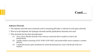 Conti….
Indicator Electrode
• The indicator electrode most commonly used in measuring pH today is referred to as the glass electrode
• Prior to its development, the hydrogen electrode and the quinhydrone electrode were used
• This electrode also has three principal parts:
(1) silver–silver chloride electrode with a mercury connection that is needed as a lead to the
potentiometer
(2) a buffer solution consisting of 0.01 N HCl, 0.09 N KCl, and acetate buffer used to maintain a constant
pH (Ea)
(3) a small pH-sensitive glass membrane for which the potential (Eo) varies with the pH of the test
solution
 