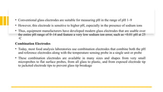 • Conventional glass electrodes are suitable for measuring pH in the range of pH 1–9
• However, this electrode is sensitive to higher pH, especially in the presence of sodium ions
• Thus, equipment manufacturers have developed modern glass electrodes that are usable over
the entire pH range of 0–14 and feature a very low sodium ion error, such as <0.01 pH at 25
◦C
Combination Electrodes
• Today, most food analysis laboratories use combination electrodes that combine both the pH
and reference electrodes along with the temperature sensing probe in a single unit or probe
• These combination electrodes are available in many sizes and shapes from very small
microprobes to flat surface probes, from all glass to plastic, and from exposed electrode tip
to jacketed electrode tips to prevent glass tip breakage
 
