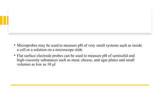 • Microprobes may be used to measure pH of very small systems such as inside
a cell or a solution on a microscope slide
• Flat surface electrode probes can be used to measure pH of semisolid and
high-viscosity substances such as meat, cheese, and agar plates and small
volumes as low as 10 μl
 