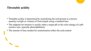 Titratable acidity
• Titratable acidity is determined by neutralizing the acid present in a known
quantity (weight or volume) of food sample using a standard base
• The endpoint for titration is usually either a target pH or the color change of a pH-
sensitive dye, typically phenolphthalein
• The amount of base needed for neutralization reflect the acid content
 
