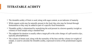 TITRATABLE ACIDITY
• The titratable acidity of fruits is used, along with sugar content, as an indicator of maturity
• While organic acids may be naturally present in the food, they also may be formed through
fermentation or they may be added as part of a specific food formulation
• Titratable acidity is determined by neutralizing the acid present in a known quantity (weight or
volume) of food sample using a standard base
• The endpoint for titration is usually either a target pH or the color change of a pH-sensitive dye,
typically phenolphthalein
• The volume of titrant used, along with the normality of the base and the volume (or weight) of
sample, is used to calculate the titratable acidity, expressed in terms of the predominant organic
acid
 