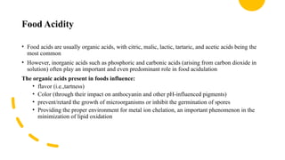 Food Acidity
• Food acids are usually organic acids, with citric, malic, lactic, tartaric, and acetic acids being the
most common
• However, inorganic acids such as phosphoric and carbonic acids (arising from carbon dioxide in
solution) often play an important and even predominant role in food acidulation
The organic acids present in foods influence:
• flavor (i.e.,tartness)
• Color (through their impact on anthocyanin and other pH-influenced pigments)
• prevent/retard the growth of microorganisms or inhibit the germination of spores
• Providing the proper environment for metal ion chelation, an important phenomenon in the
minimization of lipid oxidation
 