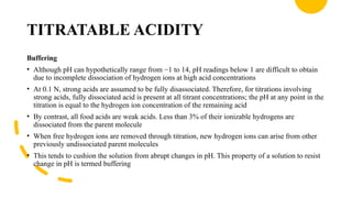 TITRATABLE ACIDITY
Buffering
• Although pH can hypothetically range from −1 to 14, pH readings below 1 are difficult to obtain
due to incomplete dissociation of hydrogen ions at high acid concentrations
• At 0.1 N, strong acids are assumed to be fully disassociated. Therefore, for titrations involving
strong acids, fully dissociated acid is present at all titrant concentrations; the pH at any point in the
titration is equal to the hydrogen ion concentration of the remaining acid
• By contrast, all food acids are weak acids. Less than 3% of their ionizable hydrogens are
dissociated from the parent molecule
• When free hydrogen ions are removed through titration, new hydrogen ions can arise from other
previously undissociated parent molecules
• This tends to cushion the solution from abrupt changes in pH. This property of a solution to resist
change in pH is termed buffering
 