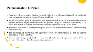 Potentiometric Titration
• At the equivalence point in a titration, the number of acid equivalents exactly equals the number of
base equivalents, and total acid neutralization is achieved
• As the equivalence point is approached, the denominator [HA] in the Henderson–Hasselbalch
equation becomes insignificantly small and the quotient [A−]/[HA] increases exponentially. As a
result, the solution pH rapidly increases and ultimately approaches the pH of the titrant
• The use of a pH meter to identify the endpoint is called the potentiometric method for determining
titratable acidity
• The advantage of determining the equivalence point potentiometrically is that the precise
equivalence point is identified
• Since a rapid change in pH (and not some final pH value per se) signals the end of titration,
accurate calibration of the pH meter is not even essential
 