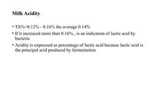 Milk Acidity
• TA%=0.12% - 0.16% the average 0.14%
• If it increased more than 0.16% , is an indication of lactic acid by
bacteria
• Acidity is expressed as percentage of lactic acid because lactic acid is
the principal acid produced by fermentation
 