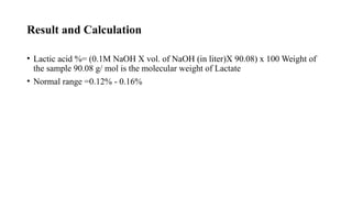 Result and Calculation
• Lactic acid %= (0.1M NaOH X vol. of NaOH (in liter)X 90.08) x 100 Weight of
the sample 90.08 g/ mol is the molecular weight of Lactate
• Normal range =0.12% - 0.16%
 