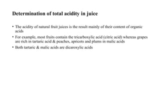 Determination of total acidity in juice
• The acidity of natural fruit juices is the result mainly of their content of organic
acids
• For example, most fruits contain the tricarboxylic acid (citric acid) whereas grapes
are rich in tartaric acid & peaches, apricots and plums in malic acids
• Both tartaric & malic acids are dicaroxylic acids
 
