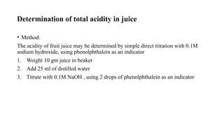 Determination of total acidity in juice
• Method:
The acidity of fruit juice may be determined by simple direct titration with 0.1M
sodium hydroxide, using phenolphthalein as an indicator
1. Weight 10 gm juice in beaker
2. Add 25 ml of distilled water
3. Titrate with 0.1M NaOH , using 2 drops of phenolphthalein as an indicator
 