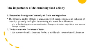 The importance of determining food acidity
1. Determine the degree of maturity of fruits and vegetables
• The titratable acidity of fruits is used, along with sugar content, as an indicator of
maturity, generally the higher the maturity, the lower the acid content
• e.g. in the ripening process, such as tomatoes from green to mature stage , there is an increase
in sugar content
2. To determine the freshness of foods
• for example in milk, the more the lactic acid levels, means that milk is rotten
 