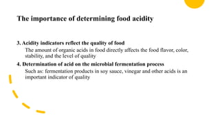 The importance of determining food acidity
3. Acidity indicators reflect the quality of food
The amount of organic acids in food directly affects the food flavor, color,
stability, and the level of quality
4. Determination of acid on the microbial fermentation process
Such as: fermentation products in soy sauce, vinegar and other acids is an
important indicator of quality
 