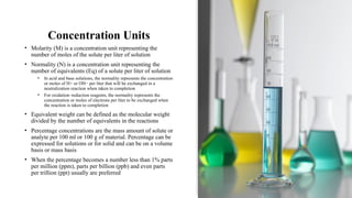 Concentration Units
• Molarity (M) is a concentration unit representing the
number of moles of the solute per liter of solution
• Normality (N) is a concentration unit representing the
number of equivalents (Eq) of a solute per liter of solution
• In acid and base solutions, the normality represents the concentration
or moles of H+ or OH− per liter that will be exchanged in a
neutralization reaction when taken to completion
• For oxidation–reduction reagents, the normality represents the
concentration or moles of electrons per liter to be exchanged when
the reaction is taken to completion
• Equivalent weight can be defined as the molecular weight
divided by the number of equivalents in the reactions
• Percentage concentrations are the mass amount of solute or
analyte per 100 ml or 100 g of material. Percentage can be
expressed for solutions or for solid and can be on a volume
basis or mass basis
• When the percentage becomes a number less than 1% parts
per million (ppm), parts per billion (ppb) and even parts
per trillion (ppt) usually are preferred
 