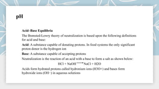 pH
Acid–Base Equilibria
The Brønsted-Lowry theory of neutralization is based upon the following definitions
for acid and base:
Acid: A substance capable of donating protons. In food systems the only significant
proton donor is the hydrogen ion
Base: A substance capable of accepting protons
Neutralization is the reaction of an acid with a base to form a salt as shown below:
HCl + NaOH NaCl + H2O
Acids form hydrated protons called hydronium ions (H3O+) and bases form
hydroxide ions (OH−) in aqueous solutions
 