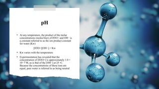 pH
• At any temperature, the product of the molar
concentrations (moles/liter) of H3O+ and OH− is
a constant referred to as the ion product constant
for water (Kw)
[H3O+][OH−] = Kw
• Kw varies with the temperature
• Experimentation has revealed that the
concentration of [H3O+] is approximately 1.0 ×
10−7 M, as is that of the [OH−] at 25 ◦C.
Because the concentrations of these ions are
equal, pure water is referred to as being neutral
 