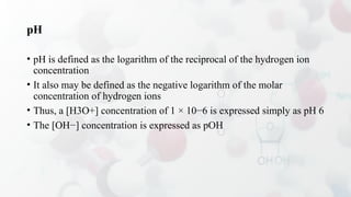 pH
• pH is defined as the logarithm of the reciprocal of the hydrogen ion
concentration
• It also may be defined as the negative logarithm of the molar
concentration of hydrogen ions
• Thus, a [H3O+] concentration of 1 × 10−6 is expressed simply as pH 6
• The [OH−] concentration is expressed as pOH
 