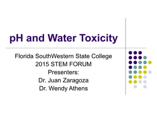 pH and Water Toxicity
Florida SouthWestern State College
2015 STEM FORUM
Presenters:
Dr. Juan Zaragoza
Dr. Wendy Athens
 