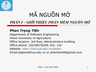 MÃ NGUỒN MỞ   PHẦN I – GIỚI THIỆU PHẦN MỀM NGUỒN MỞ Phan Trọng Tiến Department of Software Engineering Hanoi University of Agriculture Office location: 3rd floor, Administrative building Office phone: (04)38276346, Ext: 132 Website:  http://fita.hua.edu.vn/pttien Email:ptgtien@hua.edu.vn or phantien84@gmail.com 