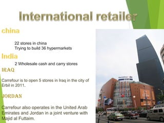 22 stores in china
       Trying to build 36 hypermarkets


       2 Wholesale cash and carry stores
IRAq
Carrefour is to open 5 stores in Iraq in the city of
Erbil in 2011.

JORdAN

Carrefour also operates in the United Arab
Emirates and Jordan in a joint venture with
Majid al Futtaim.
 